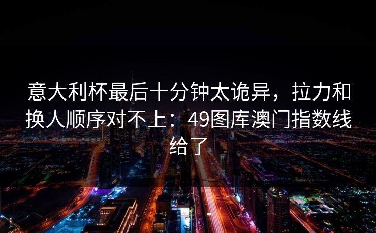 意大利杯最后十分钟太诡异，拉力和换人顺序对不上：49图库澳门指数线给了