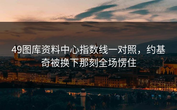 49图库资料中心指数线一对照，约基奇被换下那刻全场愣住