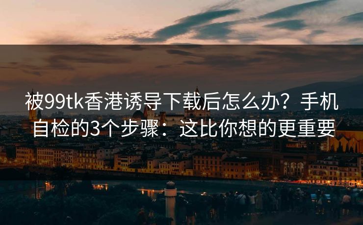 被99tk香港诱导下载后怎么办？手机自检的3个步骤：这比你想的更重要