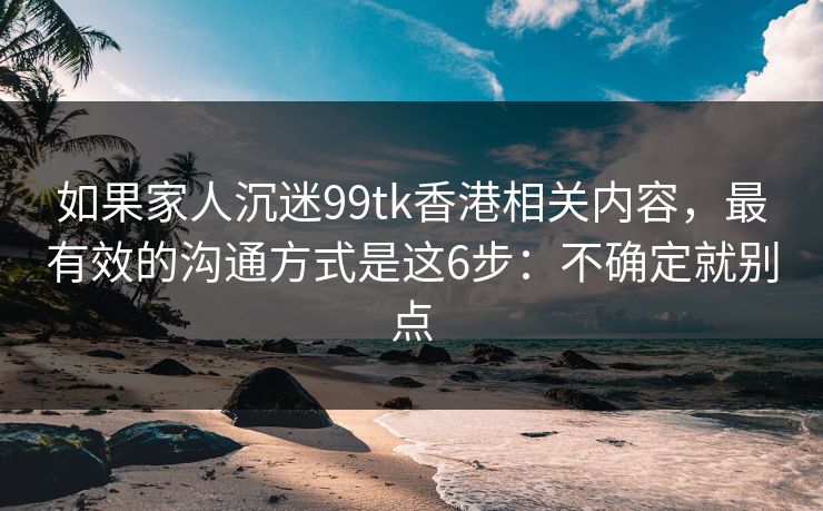 如果家人沉迷99tk香港相关内容，最有效的沟通方式是这6步：不确定就别点