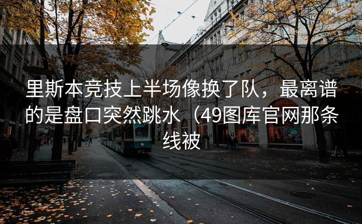 里斯本竞技上半场像换了队，最离谱的是盘口突然跳水（49图库官网那条线被
