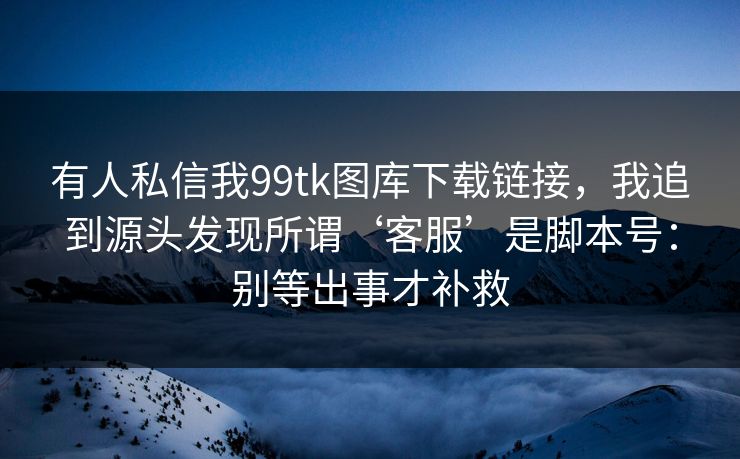 有人私信我99tk图库下载链接，我追到源头发现所谓‘客服’是脚本号：别等出事才补救