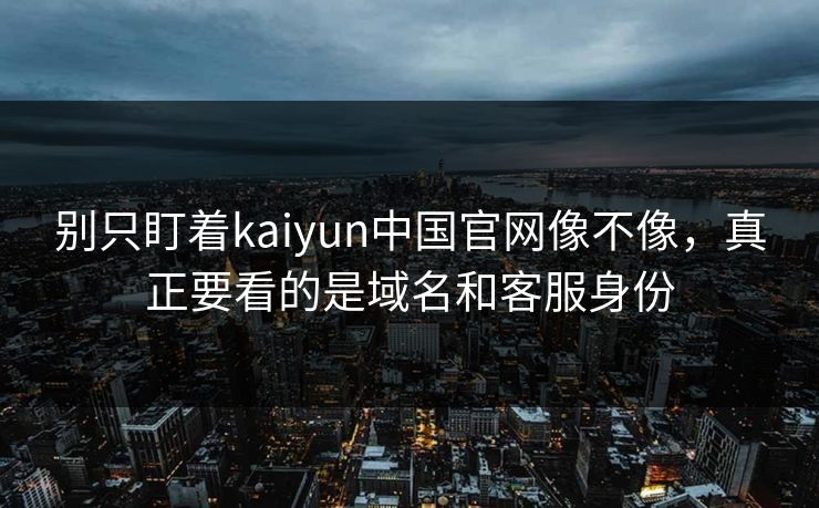 别只盯着kaiyun中国官网像不像，真正要看的是域名和客服身份