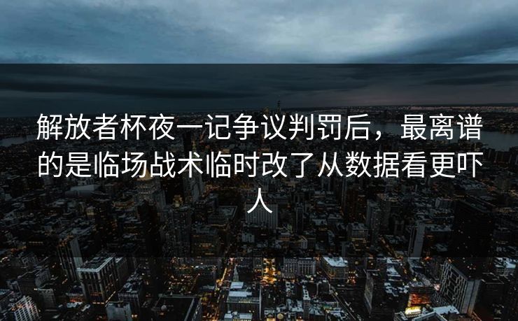 解放者杯夜一记争议判罚后，最离谱的是临场战术临时改了从数据看更吓人