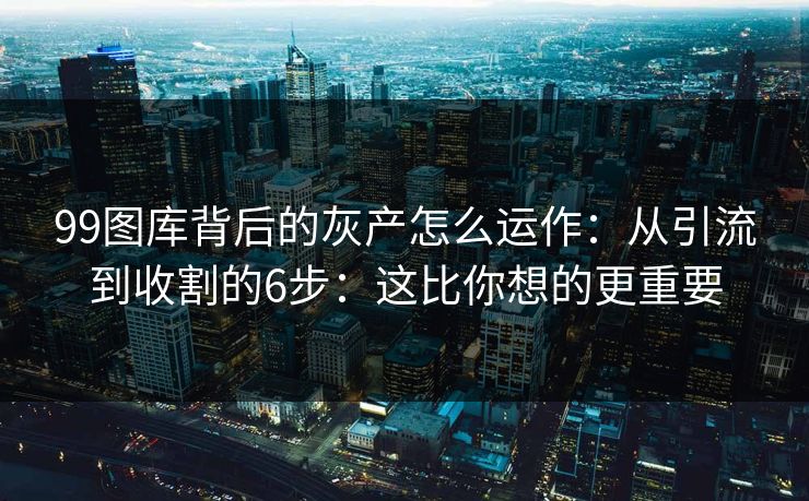 99图库背后的灰产怎么运作：从引流到收割的6步：这比你想的更重要