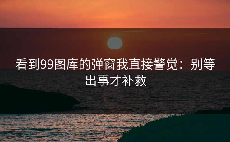看到99图库的弹窗我直接警觉：别等出事才补救