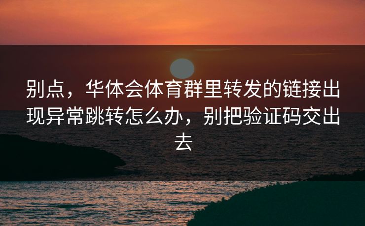 别点，华体会体育群里转发的链接出现异常跳转怎么办，别把验证码交出去