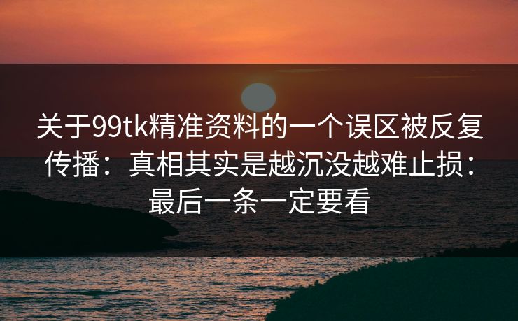 关于99tk精准资料的一个误区被反复传播:真相其实是越沉没越难止损:最后一条一定要看 关于99tk精准资料的一个误区被反复传播:真相其实是越沉没越难止损:最后一条一定要看
