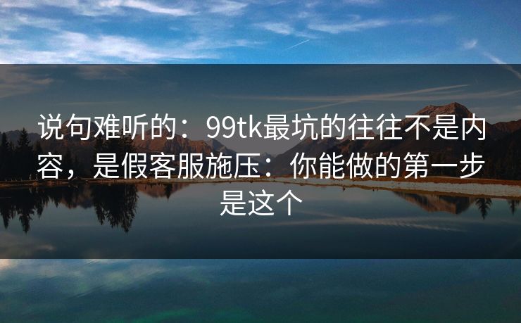 说句难听的：99tk最坑的往往不是内容，是假客服施压：你能做的第一步是这个