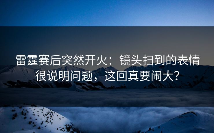 雷霆赛后突然开火：镜头扫到的表情很说明问题，这回真要闹大？