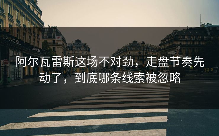 阿尔瓦雷斯这场不对劲，走盘节奏先动了，到底哪条线索被忽略