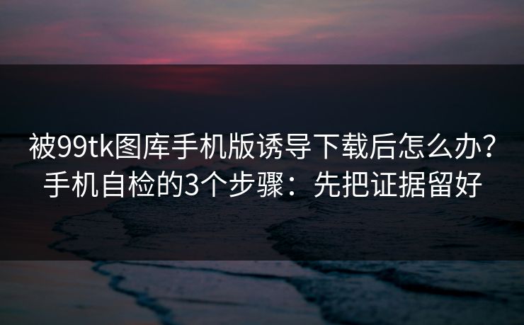 被99tk图库手机版诱导下载后怎么办？手机自检的3个步骤：先把证据留好