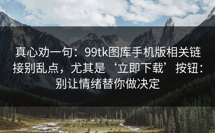 真心劝一句：99tk图库手机版相关链接别乱点，尤其是‘立即下载’按钮：别让情绪替你做决定