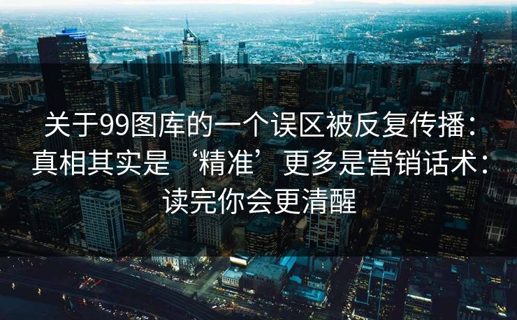 关于99图库的一个误区被反复传播：真相其实是‘精准’更多是营销话术：读完你会更清醒