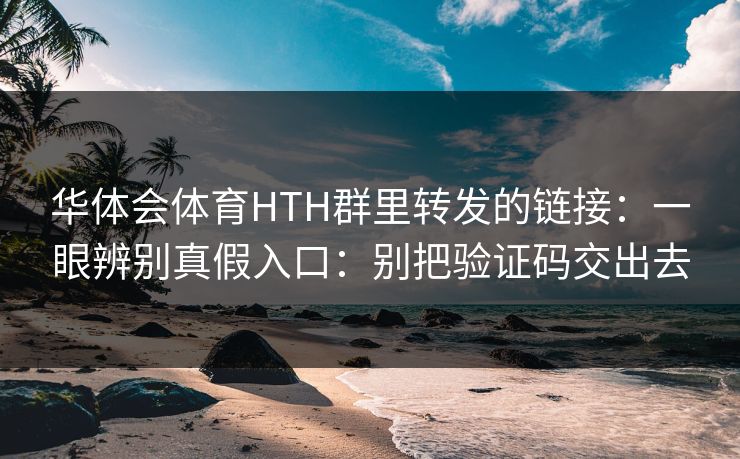 华体会体育HTH群里转发的链接：一眼辨别真假入口：别把验证码交出去