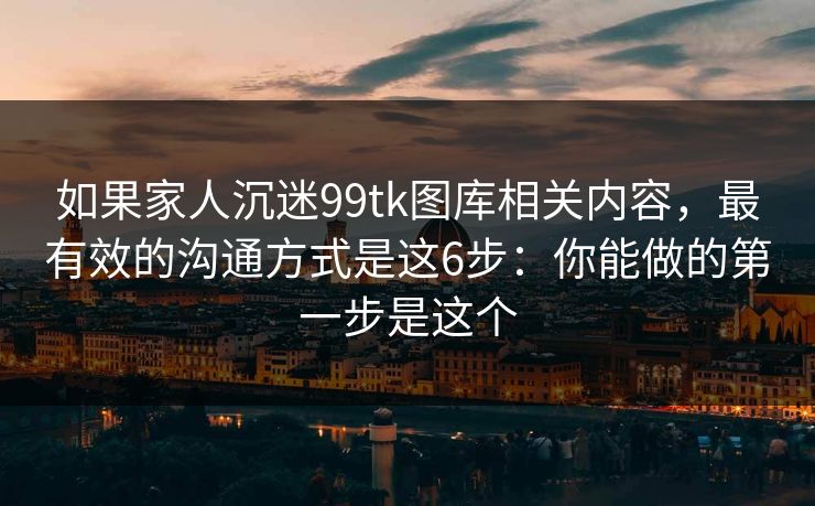 如果家人沉迷99tk图库相关内容，最有效的沟通方式是这6步：你能做的第一步是这个