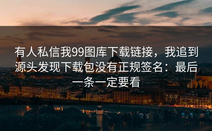 有人私信我99图库下载链接，我追到源头发现下载包没有正规签名：最后一条一定要看