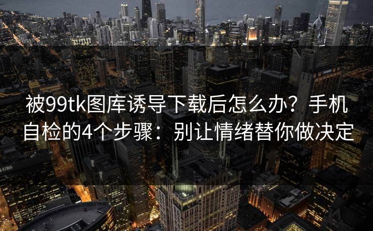 被99tk图库诱导下载后怎么办？手机自检的4个步骤：别让情绪替你做决定