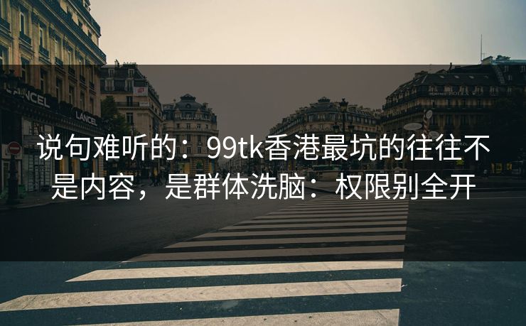说句难听的：99tk香港最坑的往往不是内容，是群体洗脑：权限别全开