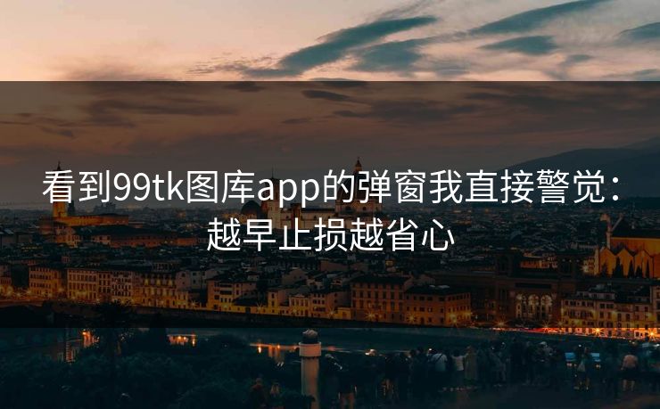 看到99tk图库app的弹窗我直接警觉：越早止损越省心