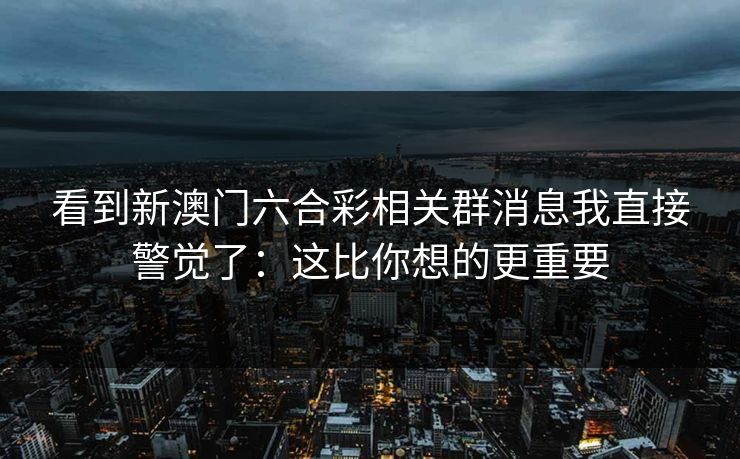 看到新澳门六合彩相关群消息我直接警觉了：这比你想的更重要