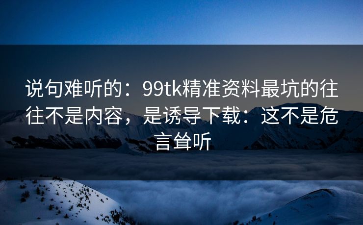 说句难听的：99tk精准资料最坑的往往不是内容，是诱导下载：这不是危言耸听