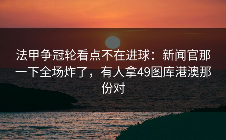 法甲争冠轮看点不在进球：新闻官那一下全场炸了，有人拿49图库港澳那份对