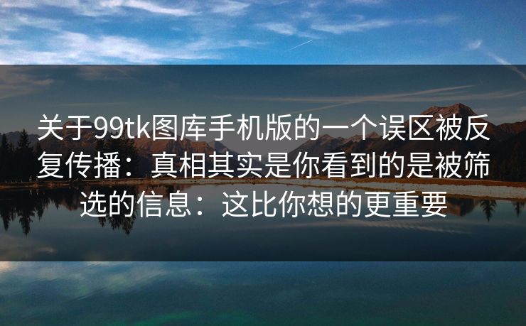 关于99tk图库手机版的一个误区被反复传播:真相其实是你看到的是被筛选的信息:这比你想的更重要 关于99tk图库手机版的一个误区被反复传播:真相其实是你看到的是被筛选的信息:这比你想的更重要